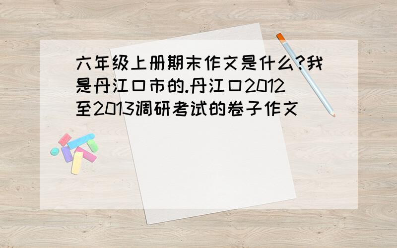 六年级上册期末作文是什么?我是丹江口市的.丹江口2012至2013调研考试的卷子作文