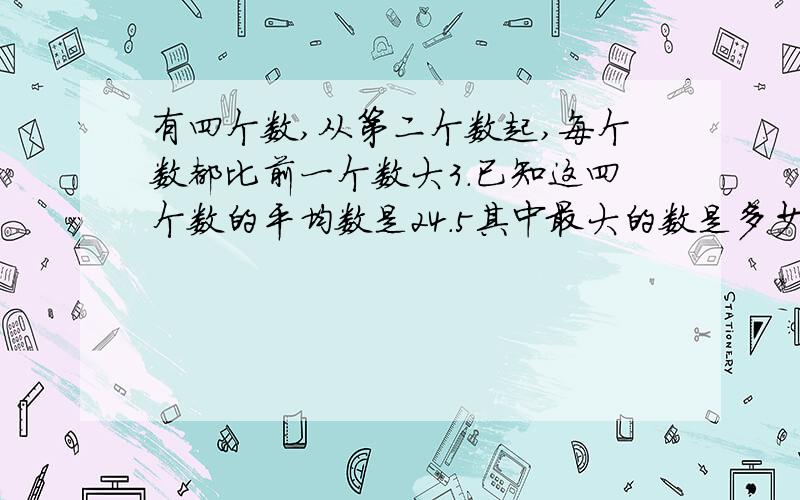 有四个数,从第二个数起,每个数都比前一个数大3.已知这四个数的平均数是24.5其中最大的数是多少?