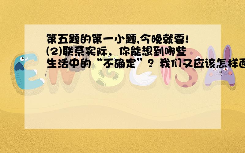 第五题的第一小题,今晚就要!(2)联系实际，你能想到哪些生活中的“不确定”？我们又应该怎样面对这也不确定？