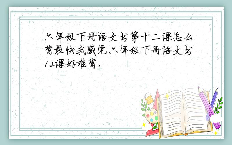 六年级下册语文书第十二课怎么背最快我感觉六年级下册语文书12课好难背,