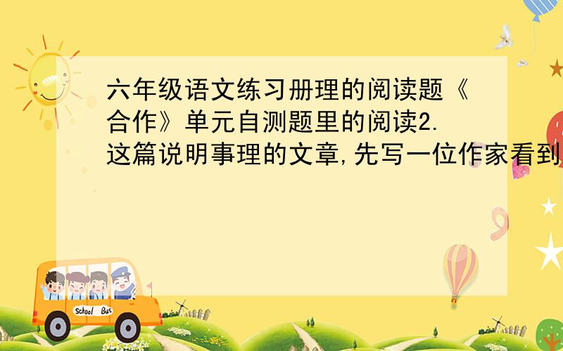 六年级语文练习册理的阅读题《合作》单元自测题里的阅读2.这篇说明事理的文章,先写一位作家看到的一个情景_____________,接着列举了成功的典型事理说明________________,最后举一个事例和应用