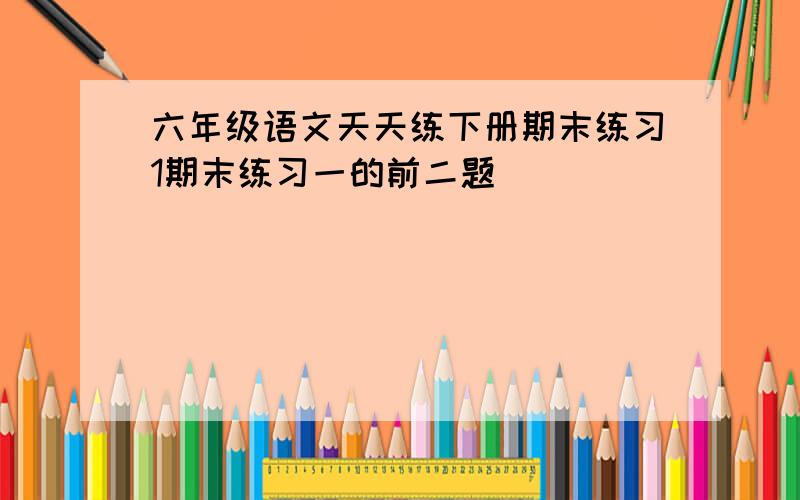 六年级语文天天练下册期末练习1期末练习一的前二题