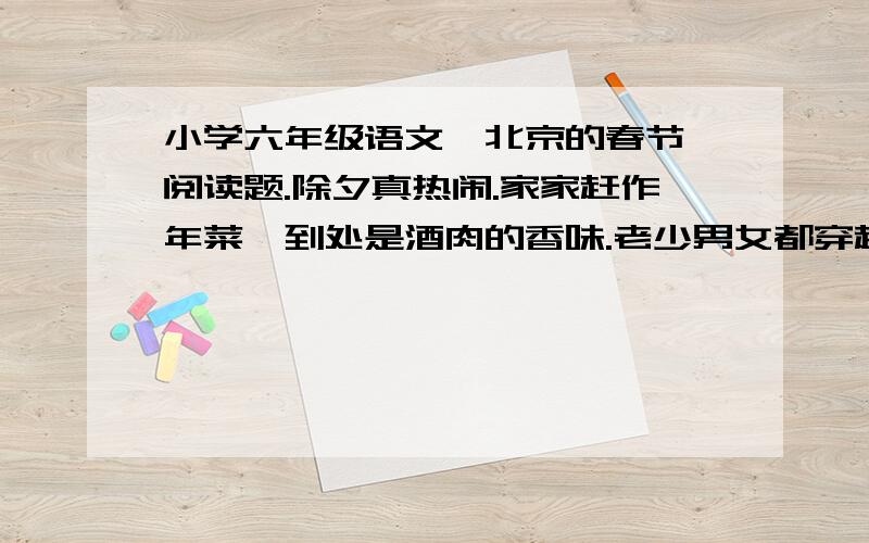 小学六年级语文《北京的春节》阅读题.除夕真热闹.家家赶作年菜,到处是酒肉的香味.老少男女都穿起新衣,门外贴好红红的对联,屋里贴好各色的年画,哪一家都灯火通宵,不许间断,炮声日夜不