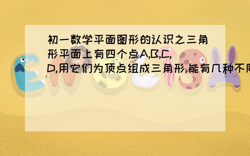 初一数学平面图形的认识之三角形平面上有四个点A,B,C,D,用它们为顶点组成三角形,能有几种不同的情形?每组情形中.能组成几个三角形?以上是原题