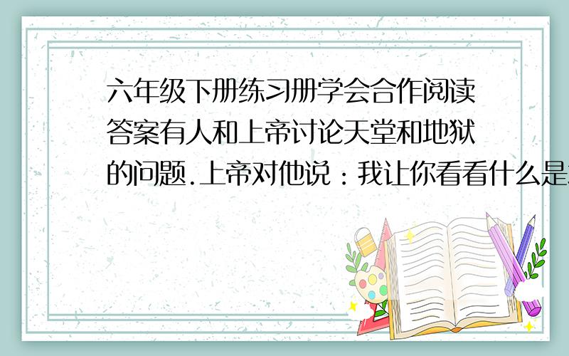 六年级下册练习册学会合作阅读答案有人和上帝讨论天堂和地狱的问题.上帝对他说：我让你看看什么是地狱.”他们走进一个房间.一群人围着一大锅肉汤,但每个人看上去一脸饿相,瘦骨伶仃.