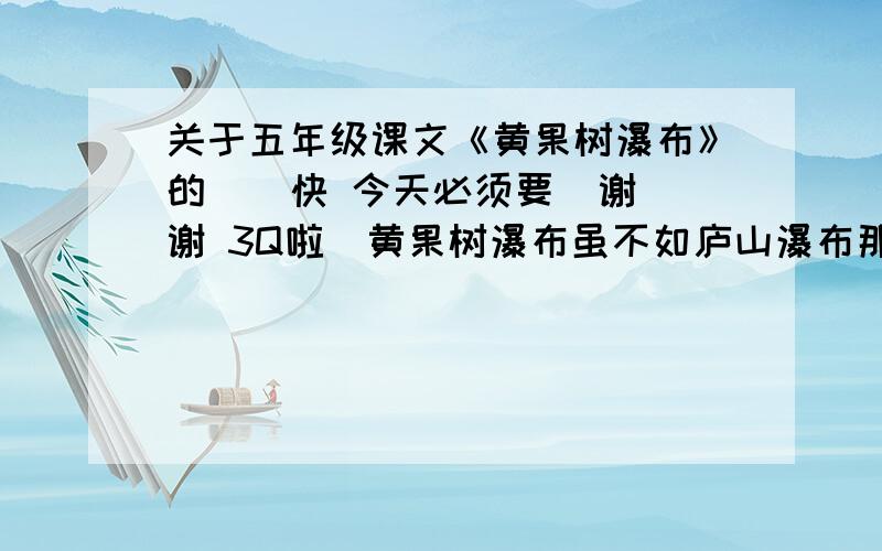 关于五年级课文《黄果树瀑布》的  （快 今天必须要  谢谢 3Q啦）黄果树瀑布虽不如庐山瀑布那样长,但远比它宽,所以显得气势非凡,雄伟壮观.瀑布从岩壁上直泻下来,如雷声轰鸣,山回谷应.坐