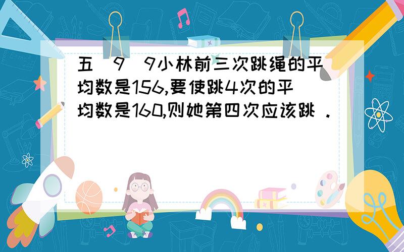 五（9）9小林前三次跳绳的平均数是156,要使跳4次的平均数是160,则她第四次应该跳 .