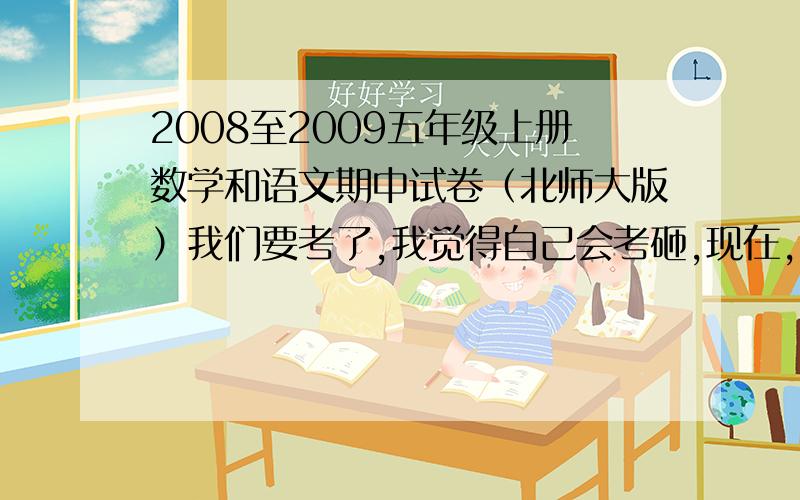 2008至2009五年级上册数学和语文期中试卷（北师大版）我们要考了,我觉得自己会考砸,现在,就看你的速度了我和你们不一样 我要是考不上95分以上 就准备卡嚓一声。