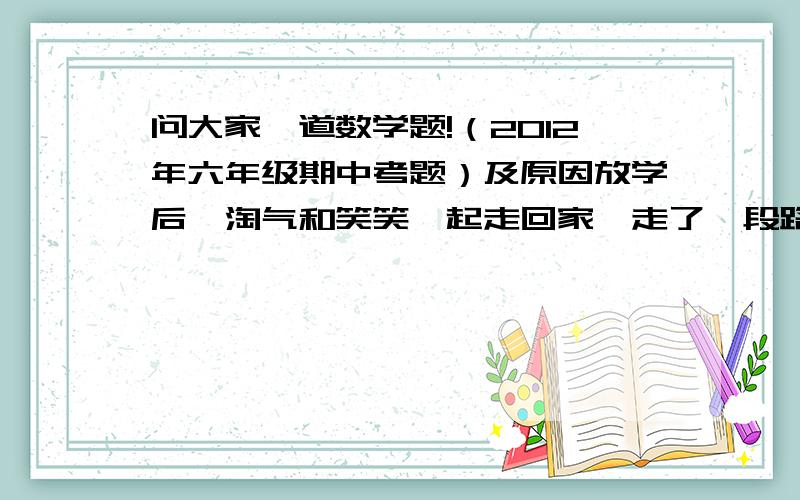 问大家一道数学题!（2012年六年级期中考题）及原因放学后,淘气和笑笑一起走回家,走了一段路程,笑笑说：“我走了全程的40%.”淘气说：“我走了全程的90%.”问他们（）先到家. a.  笑笑     b