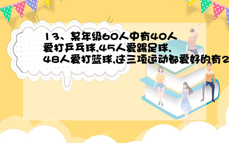 13、某年级60人中有40人爱打乒乓球,45人爱踢足球,48人爱打篮球,这三项运动都爱好的有22人.这个年级最多有（ ）人这三项运动都不爱好.