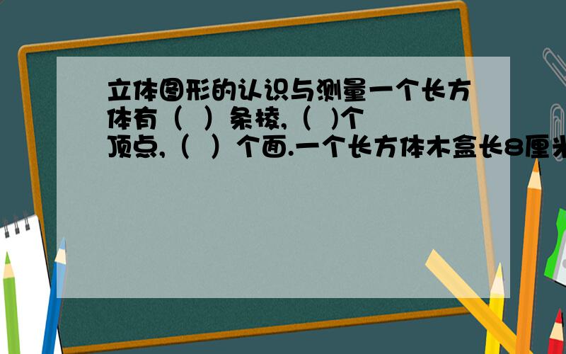 立体图形的认识与测量一个长方体有（  ）条棱,（  )个顶点,（  ）个面.一个长方体木盒长8厘米,宽5厘米,高4厘米,则这个长方体木盒的表面积是（  ）,容积是（  ）.一个正方体的棱长总和是72