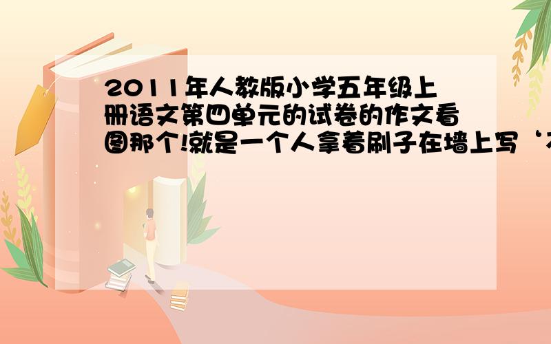 2011年人教版小学五年级上册语文第四单元的试卷的作文看图那个!就是一个人拿着刷子在墙上写‘不许在墙上涂写,违者重罚’那个