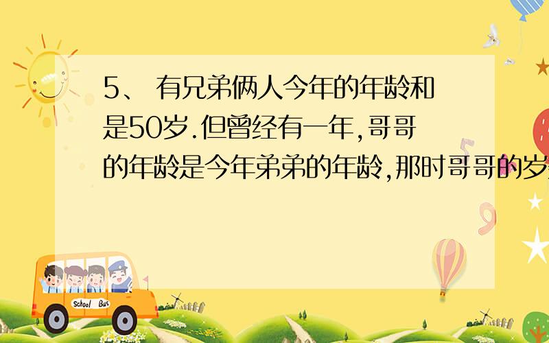 5、 有兄弟俩人今年的年龄和是50岁.但曾经有一年,哥哥的年龄是今年弟弟的年龄,那时哥哥的岁数恰好是弟弟当年岁数的2倍,哥哥今年多少岁?弟弟今年多少岁?麻烦给出解题思路,