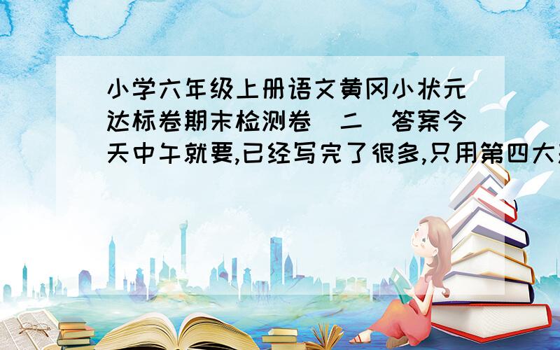 小学六年级上册语文黄冈小状元达标卷期末检测卷（二）答案今天中午就要,已经写完了很多,只用第四大题选择题和第七大题就行了,要正确,别乱回答啊~~~