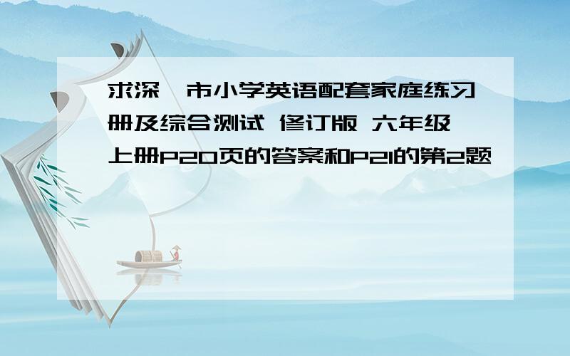 求深圳市小学英语配套家庭练习册及综合测试 修订版 六年级上册P20页的答案和P21的第2题