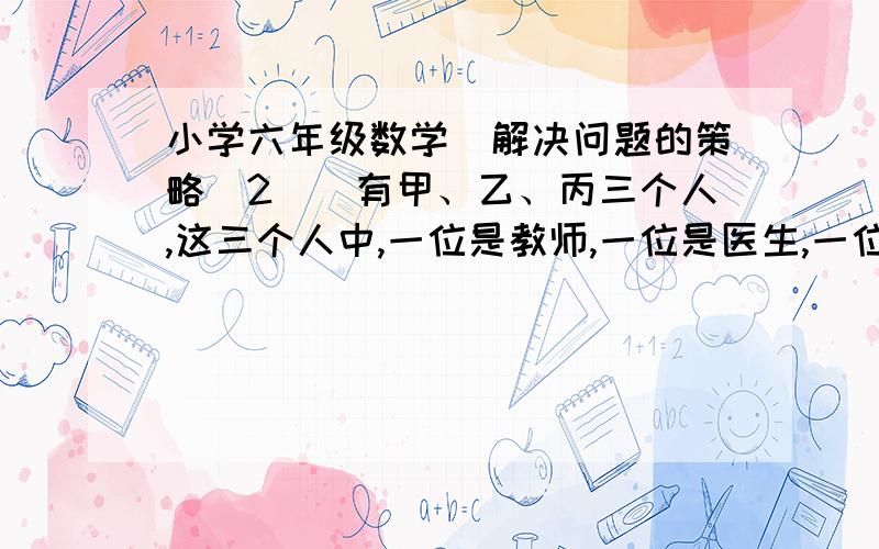 小学六年级数学（解决问题的策略(2))有甲、乙、丙三个人,这三个人中,一位是教师,一位是医生,一位是会计,已知乙的年龄比医生大,甲和会计的年龄不同,会计的年龄比乙小.问：这三人各是什