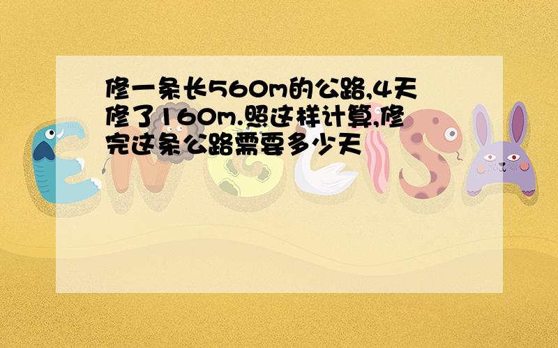 修一条长560m的公路,4天修了160m.照这样计算,修完这条公路需要多少天