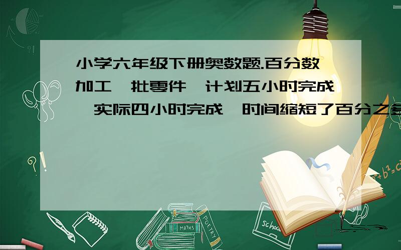 小学六年级下册奥数题.百分数加工一批零件,计划五小时完成,实际四小时完成,时间缩短了百分之多少?工作效率提高了百分之多少?急