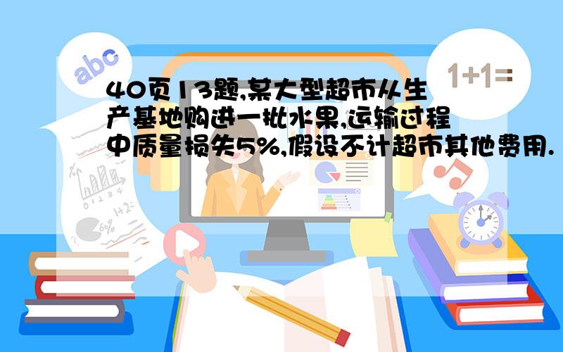 40页13题,某大型超市从生产基地购进一批水果,运输过程中质量损失5%,假设不计超市其他费用.（1）如果超市在进价的基础上提高5%作为售价那么请你通过计算说明超市是否亏本；（2）如果超