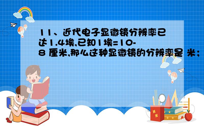 11、近代电子显微镜分辨率已达1.4埃,已知1埃=10-8 厘米,那么这种显微镜的分辨率是 米；12、在电路中两电子元件以并联连接,已知这时的总电阻4欧,一电子元件电阻为6欧,则另一电元的阻值为