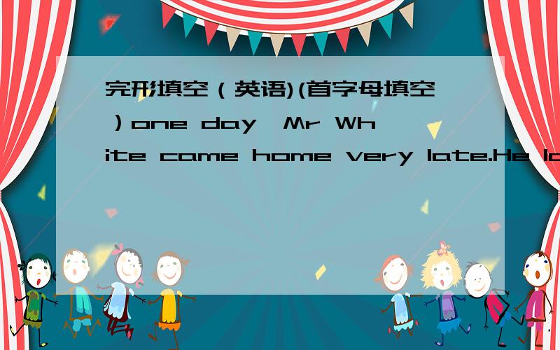 完形填空（英语)(首字母填空）one day,Mr White came home very late.He lonked f______ the key to the door,but can not find it.He r______the bell,nothing happened.He did it again.Nobody moved inside the room.Mr White knocked a_____ the bedro