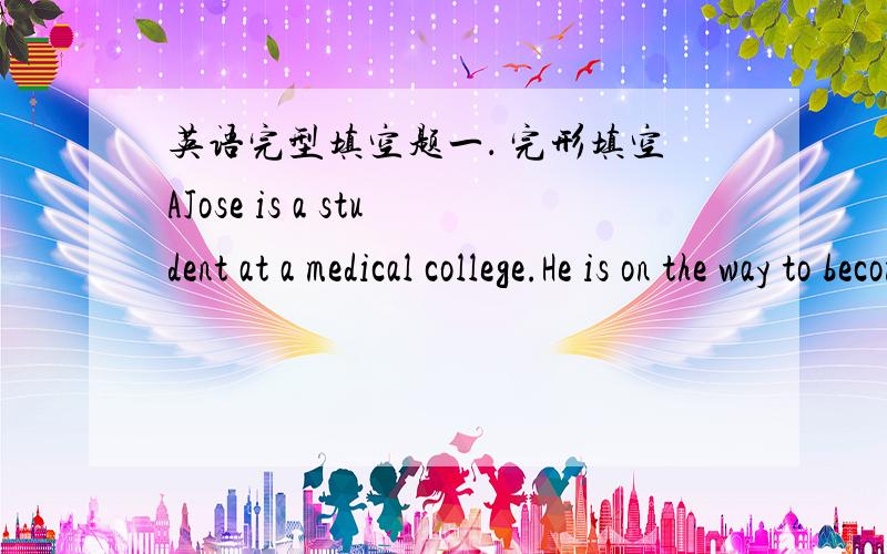 英语完型填空题一． 完形填空AJose is a student at a medical college.He is on the way to becoming a 21 .Jose lives at home with his parents,a disabled elder sister and two younger brothers.Both his parents have full-time jobs and Jose work