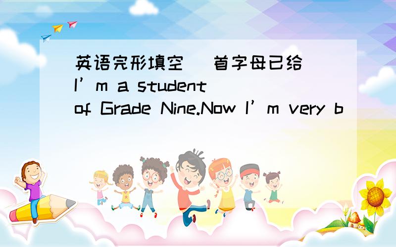 英语完形填空 （首字母已给）I’m a student of Grade Nine.Now I’m very b_____ with my lessons.I’m going to take the final exam in two m_____.I am studying hard.But last week,I had a bad cold and was absent from school for two days.My