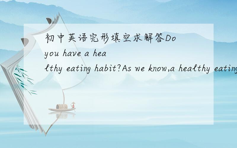 初中英语完形填空求解答Do you have a healthy eating habit?As we know,a healthy eating habit is good  1（）  health.Of all the things we eat and drink, 2（）  is the most important.Not 3（）   people know this,but it is quite true(真