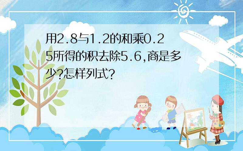 用2.8与1.2的和乘0.25所得的积去除5.6,商是多少?怎样列式?