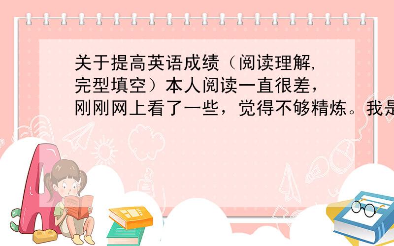 关于提高英语成绩（阅读理解,完型填空）本人阅读一直很差，刚刚网上看了一些，觉得不够精炼。我是高一的学生，想去书店买一些阅读理解的书，可是都是高三才做的，150分只能考70分。