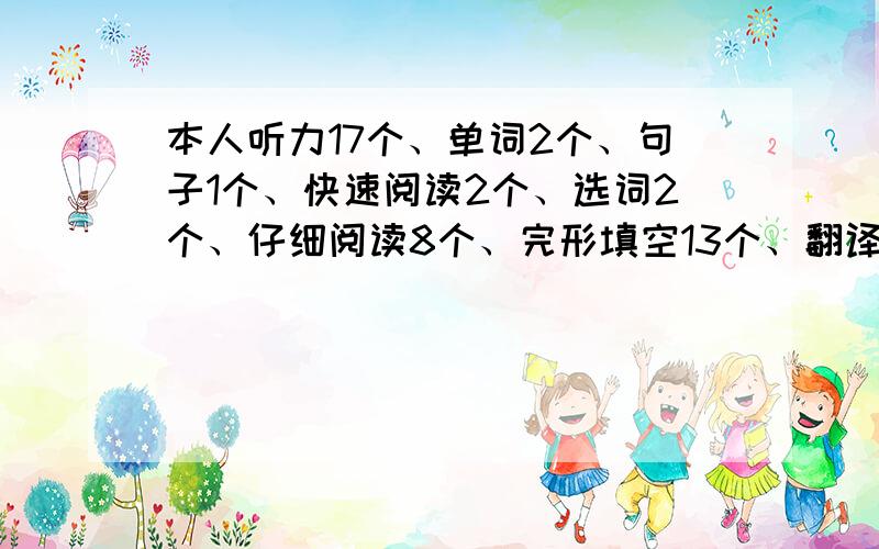 本人听力17个、单词2个、句子1个、快速阅读2个、选词2个、仔细阅读8个、完形填空13个、翻译2个、作文70