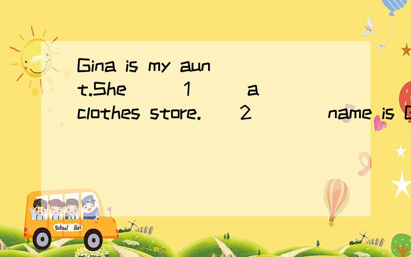 Gina is my aunt.She___1___a clothes store.__2____name is Guangmin.In the store,she___3___clothes___4____in many colors,such as red,yellow,blue,green and so on(等等).You can buy clothes__5____a very good price.For girls,you can buy nice skirts and T