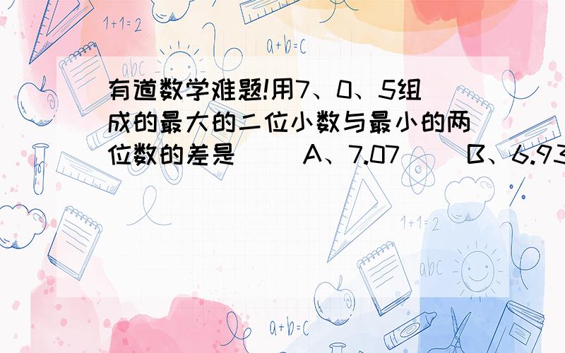 有道数学难题!用7、0、5组成的最大的二位小数与最小的两位数的差是（ )A、7.07     B、6.93    C、6.75