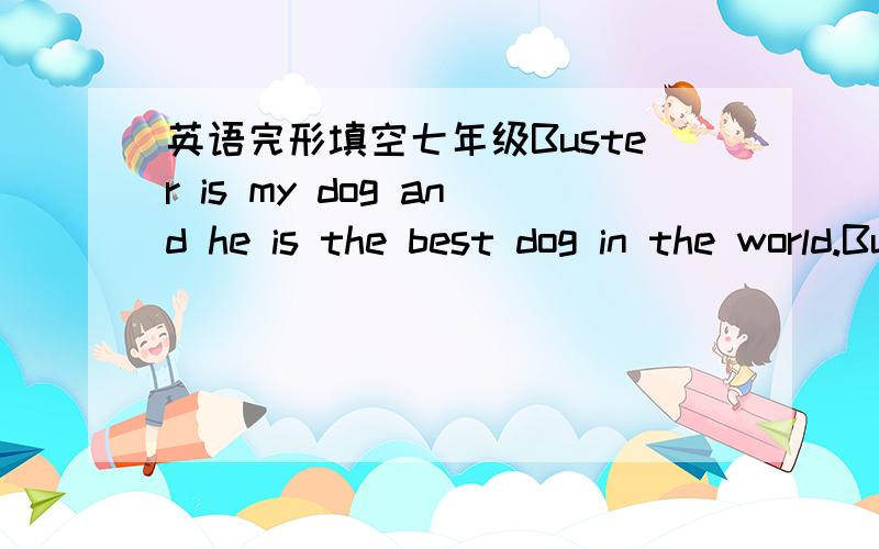 英语完形填空七年级Buster is my dog and he is the best dog in the world.Buster is with____29___ all the time.We sleep together in the same___30___.My mom does not like that.We run together.Buster___31____ faster than I run,but we still have f