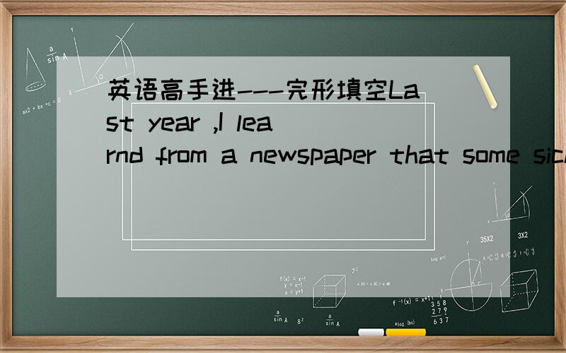 英语高手进---完形填空Last year ,I learnd from a newspaper that some sick kids needed help .I phoned the newspaper and I was asked to ____ a little girl named Lisa ,who had mental illness .A short time later ,I went for a__________to Lisa .Af