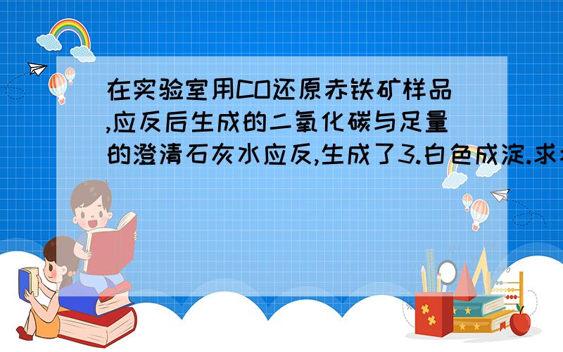 在实验室用CO还原赤铁矿样品,应反后生成的二氧化碳与足量的澄清石灰水应反,生成了3.白色成淀.求赤铁矿样品中Fe2O3的质量分数.