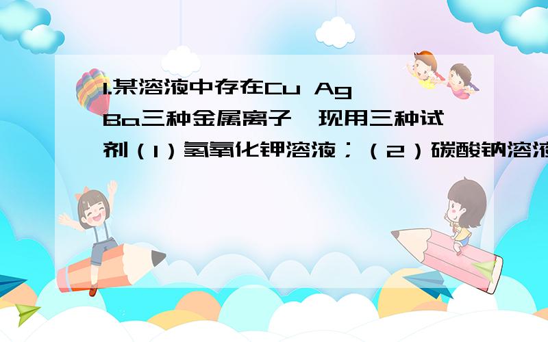 1.某溶液中存在Cu Ag Ba三种金属离子,现用三种试剂（1）氢氧化钾溶液；（2）碳酸钠溶液(3)氯化钠溶液,将它们逐一沉淀并加以分离,加入试剂的正确顺序是（ )A 312 B 213 C 123 D 3212.将含有碳酸钾