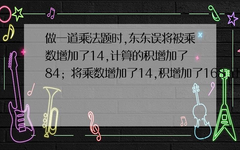 做一道乘法题时,东东误将被乘数增加了14,计算的积增加了84；将乘数增加了14,积增加了168,正确的积是?