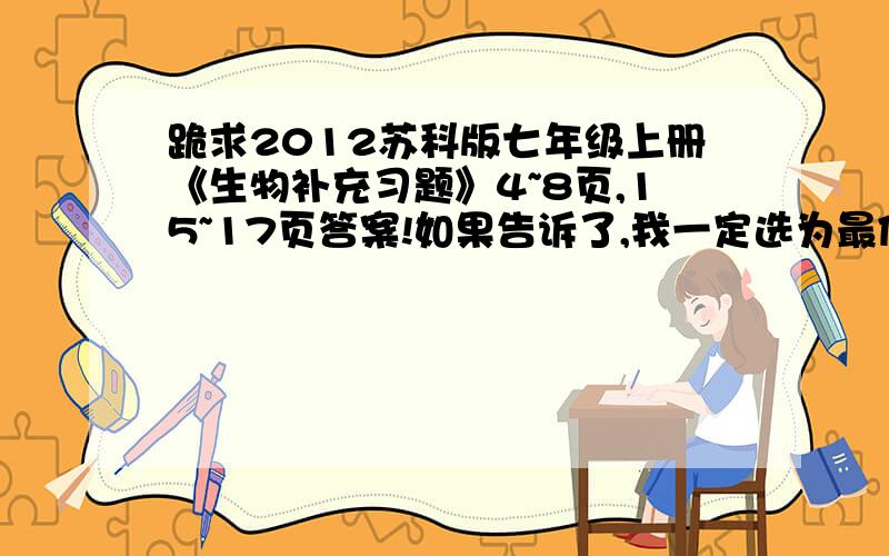 跪求2012苏科版七年级上册《生物补充习题》4~8页,15~17页答案!如果告诉了,我一定选为最佳答案!好的话,我会另加悬赏分的!