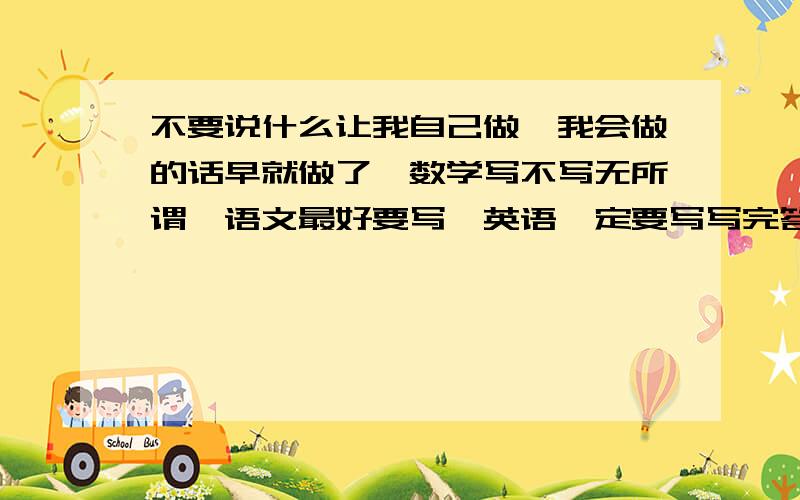 不要说什么让我自己做,我会做的话早就做了,数学写不写无所谓,语文最好要写,英语一定要写写完答案之后写上你要多少财富值,你要多少,我给多少只要你把答案写在上面了,如果你有答案的话