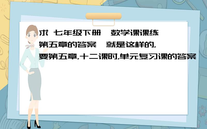 求 七年级下册,数学课课练,第五章的答案  就是这样的，要第五章，十二课时，单元复习课的答案