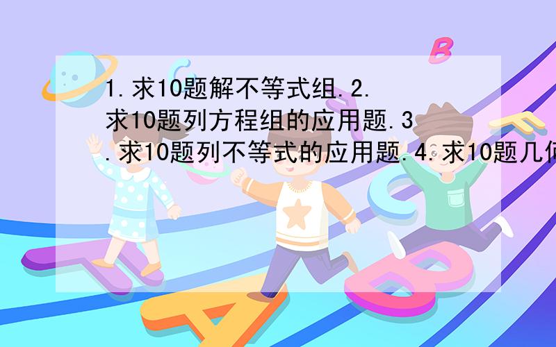 1.求10题解不等式组.2.求10题列方程组的应用题.3.求10题列不等式的应用题.4.求10题几何应用题...要有答案条件很多.也很艰难尽能力吧...达到其中1.2个条件也可以~