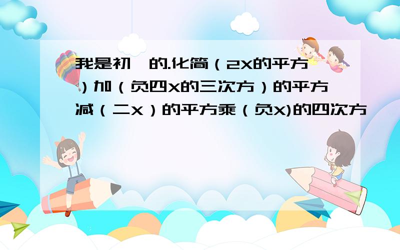 我是初一的.化简（2X的平方）加（负四X的三次方）的平方减（二X）的平方乘（负X)的四次方