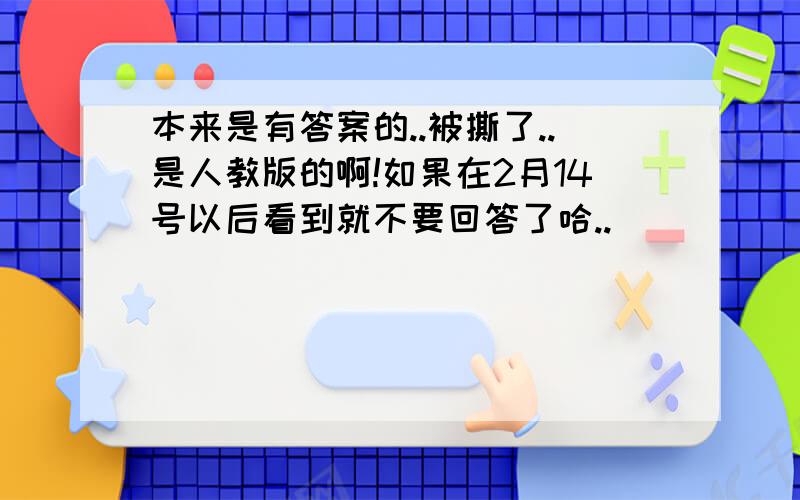 本来是有答案的..被撕了..是人教版的啊!如果在2月14号以后看到就不要回答了哈..