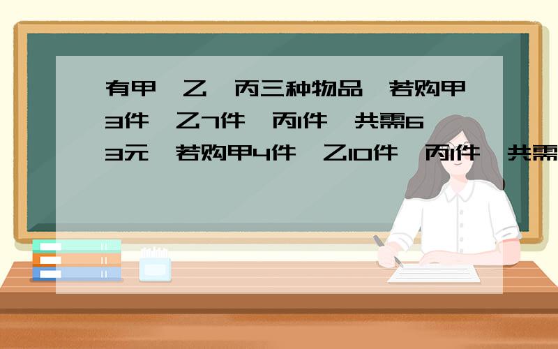 有甲,乙,丙三种物品,若购甲3件,乙7件,丙1件,共需63元,若购甲4件,乙10件,丙1件,共需84元,现在购甲,乙,丙各一件共需多少元?