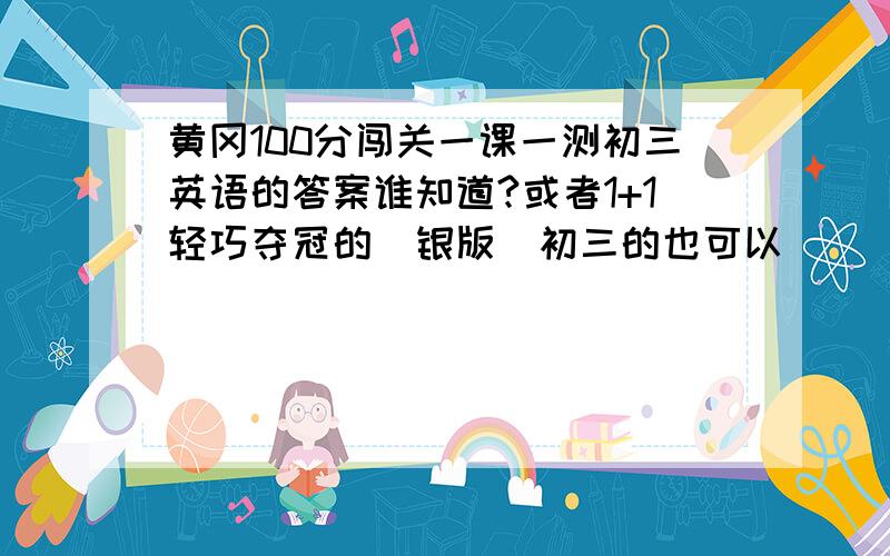 黄冈100分闯关一课一测初三英语的答案谁知道?或者1+1轻巧夺冠的(银版)初三的也可以