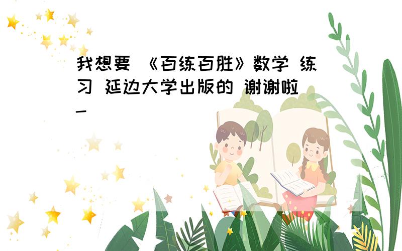 我想要 《百练百胜》数学 练习 延边大学出版的 谢谢啦^-^