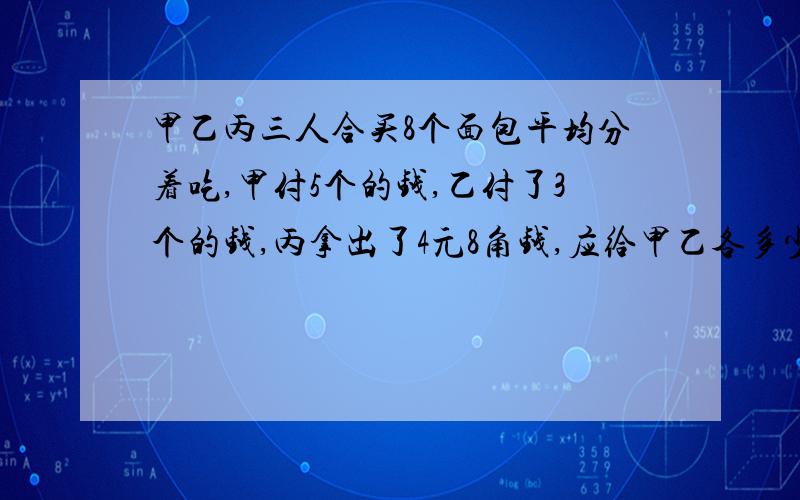 甲乙丙三人合买8个面包平均分着吃,甲付5个的钱,乙付了3个的钱,丙拿出了4元8角钱,应给甲乙各多少钱?