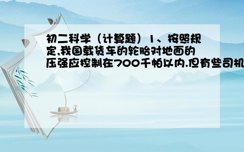 初二科学（计算题）1、按照规定,我国载货车的轮胎对地面的压强应控制在700千帕以内.但有些司机为了降低运营成本,肆意超载,极大地增加了安全隐患.有一辆自重2吨的6轮汽车,核准载货量为4