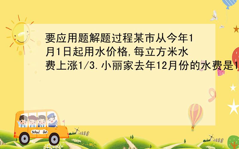 要应用题解题过程某市从今年1月1日起用水价格,每立方米水费上涨1/3.小丽家去年12月份的水费是15元,而今年1月份的水费是30元,已知小丽家今年1月份的用水量比去年12月份的用水量多6立方,求